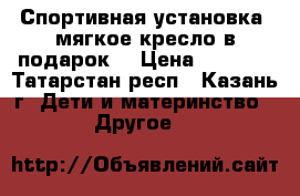 Спортивная установка (мягкое кресло в подарок) › Цена ­ 7 000 - Татарстан респ., Казань г. Дети и материнство » Другое   